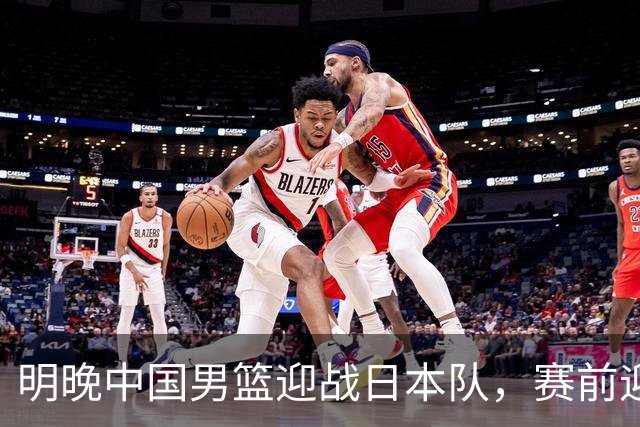 明晚中国男篮迎战日本队，赛前迎来四条利好消息，王俊杰、杨瀚森双核冲击胜利