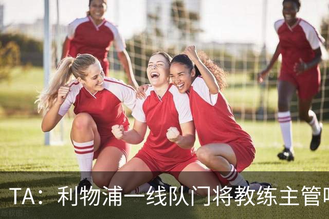 TA：利物浦一线队门将教练主管哈维·瓦莱罗离职，芬威在找新人选